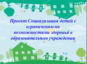 Проект «Социализация детей с ограниченными возможностями здоровья в образовательном учреждении»